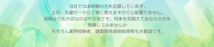 当社では未経験の方を応援しています。上司・先輩が一から丁寧に教えますので心配要りません。経験よりも大切なのはやる気です。将来を見据えてあなたの力を発揮してみませんか？もちろん業界経験者、建築関係資格取得者も大歓迎です。